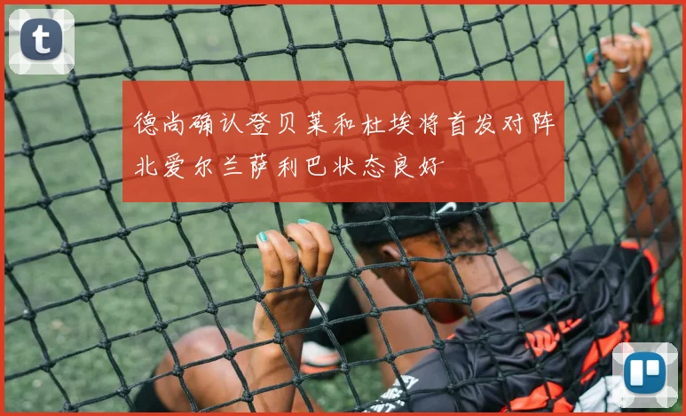 德尚确认登贝莱和杜埃将首发对阵北爱尔兰萨利巴状态良好