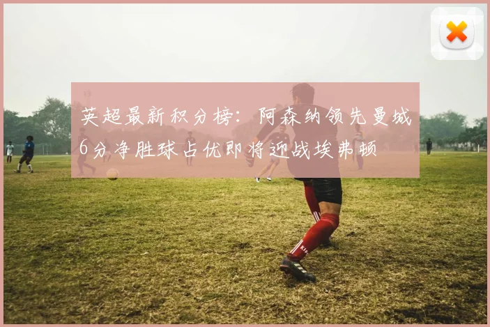 英超最新积分榜：阿森纳领先曼城6分净胜球占优即将迎战埃弗顿