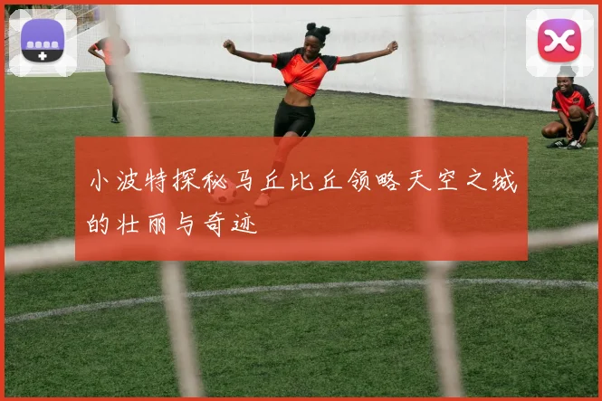 小波特探秘马丘比丘领略天空之城的壮丽与奇迹