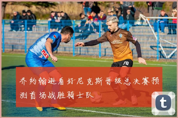 乔约翰逊看好尼克斯晋级总决赛预测首场战胜骑士队