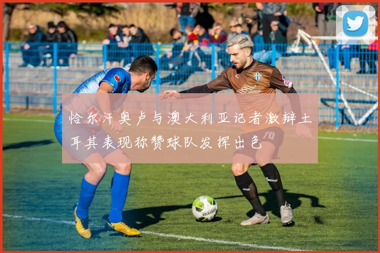 恰尔汗奥卢与澳大利亚记者激辩土耳其表现称赞球队发挥出色