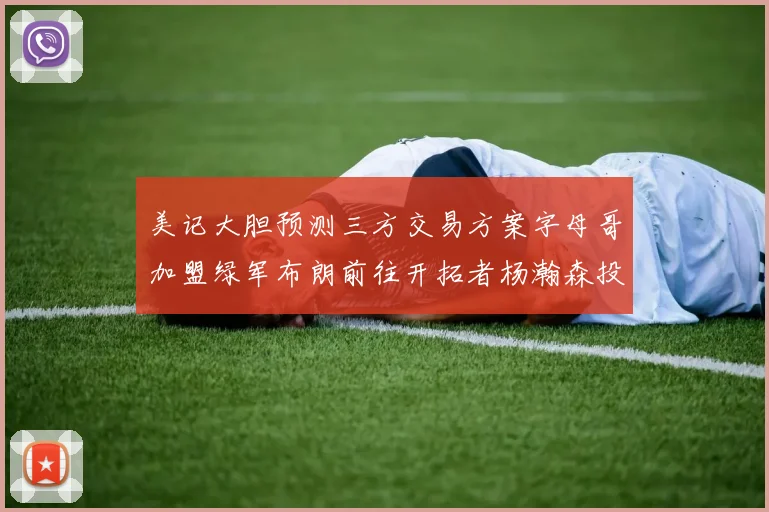美记大胆预测三方交易方案字母哥加盟绿军布朗前往开拓者杨瀚森投奔雄鹿