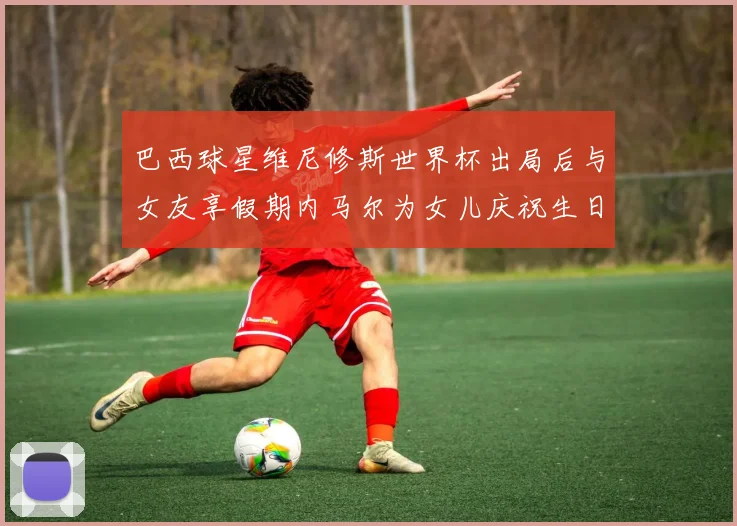 巴西球星维尼修斯世界杯出局后与女友享假期内马尔为女儿庆祝生日