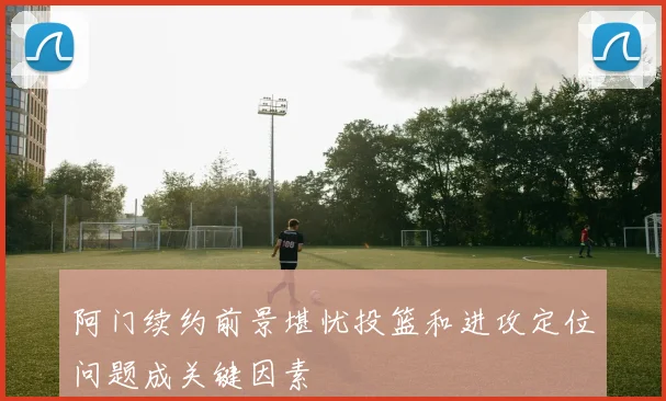 阿门续约前景堪忧投篮和进攻定位问题成关键因素
