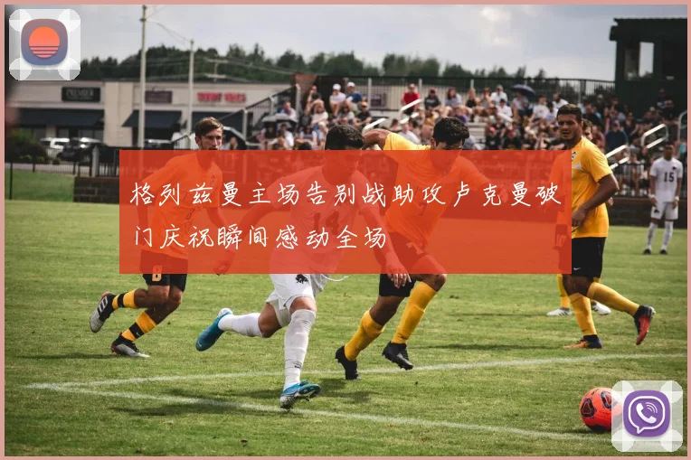 格列兹曼主场告别战助攻卢克曼破门庆祝瞬间感动全场