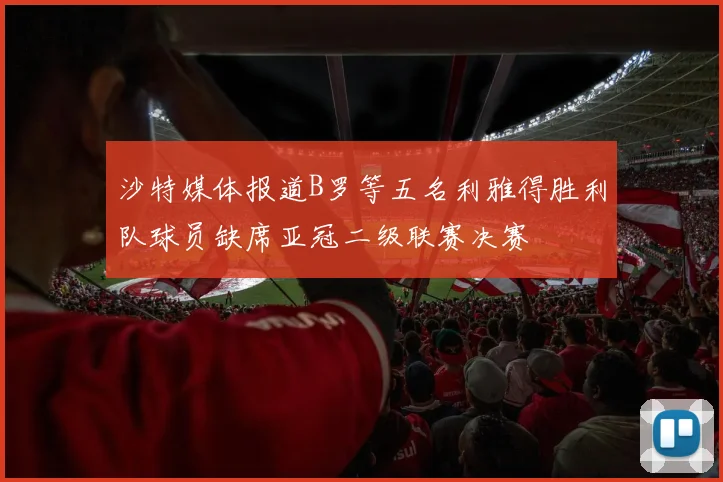 沙特媒体报道B罗等五名利雅得胜利队球员缺席亚冠二级联赛决赛