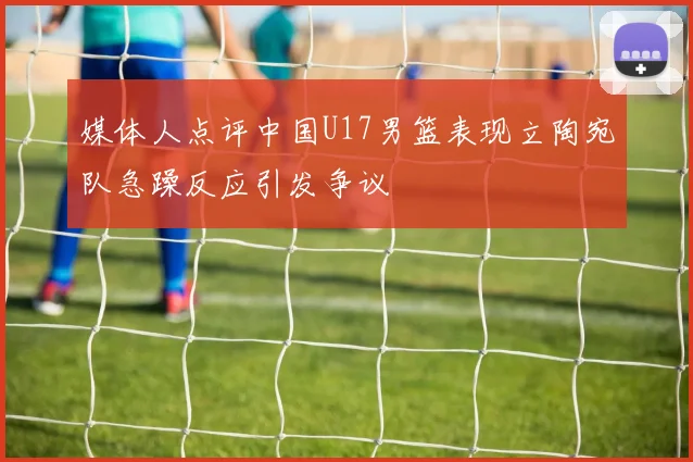 媒体人点评中国U17男篮表现立陶宛队急躁反应引发争议
